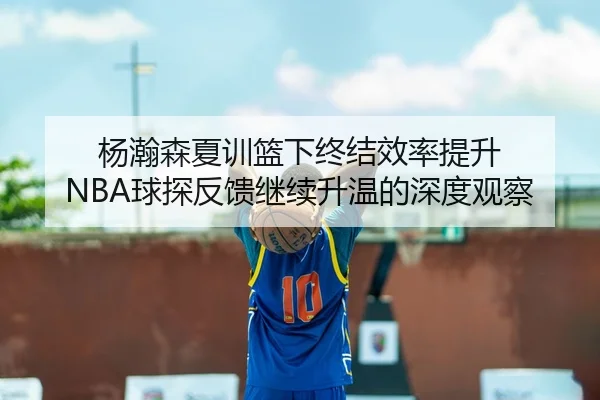 杨瀚森夏训篮下终结效率提升 NBA球探反馈继续升温的深度观察